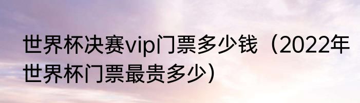 世界杯决赛vip门票多少钱（2022年世界杯门票最贵多少）