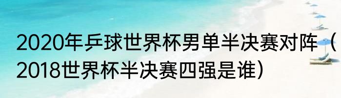 2020年乒球世界杯男单半决赛对阵（2018世界杯半决赛四强是谁）