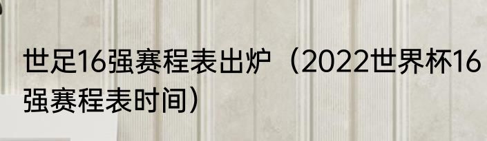 世足16强赛程表出炉（2022世界杯16强赛程表时间）