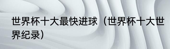 世界杯十大最快进球（世界杯十大世界纪录）
