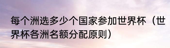 每个洲选多少个国家参加世界杯（世界杯各洲名额分配原则）
