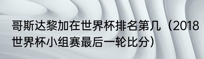 哥斯达黎加在世界杯排名第几（2018世界杯小组赛最后一轮比分）