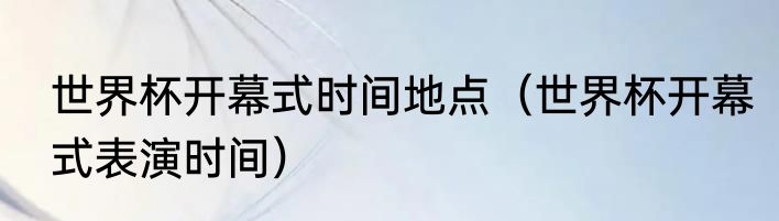 世界杯开幕式时间地点（世界杯开幕式表演时间）