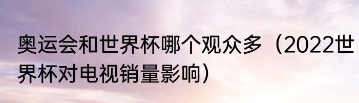 奥运会和世界杯哪个观众多（2022世界杯对电视销量影响）