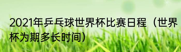 2021年乒乓球世界杯比赛日程（世界杯为期多长时间）