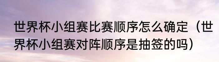 世界杯小组赛比赛顺序怎么确定（世界杯小组赛对阵顺序是抽签的吗）