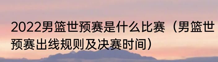 2022男篮世预赛是什么比赛（男篮世预赛出线规则及决赛时间）