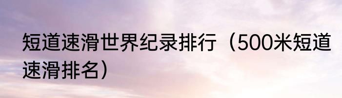 短道速滑世界纪录排行（500米短道速滑排名）