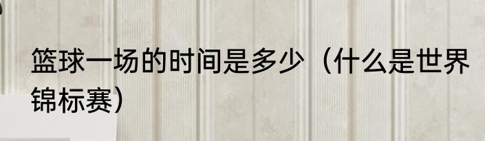 篮球一场的时间是多少（什么是世界锦标赛）