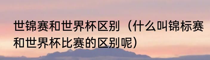 世锦赛和世界杯区别（什么叫锦标赛和世界杯比赛的区别呢）