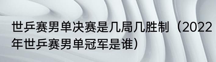 世乒赛男单决赛是几局几胜制（2022年世乒赛男单冠军是谁）