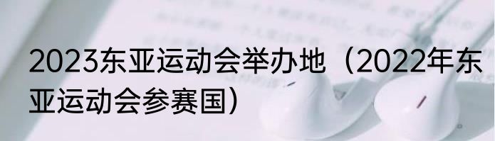 2023东亚运动会举办地（2022年东亚运动会参赛国）