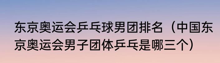东京奥运会乒乓球男团排名（中国东京奥运会男子团体乒乓是哪三个）