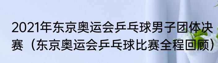 2021年东京奥运会乒乓球男子团体决赛（东京奥运会乒乓球比赛全程回顾）