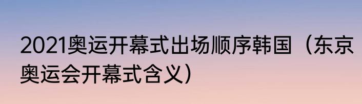 2021奥运开幕式出场顺序韩国（东京奥运会开幕式含义）