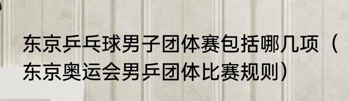 东京乒乓球男子团体赛包括哪几项（东京奥运会男乒团体比赛规则）