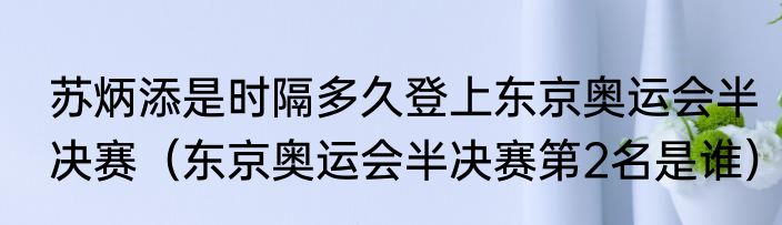 苏炳添是时隔多久登上东京奥运会半决赛（东京奥运会半决赛第2名是谁）