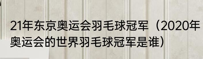 21年东京奥运会羽毛球冠军（2020年奥运会的世界羽毛球冠军是谁）