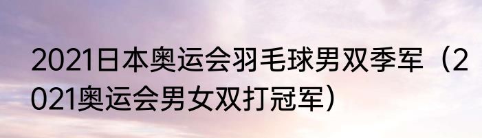 2021日本奥运会羽毛球男双季军（2021奥运会男女双打冠军）