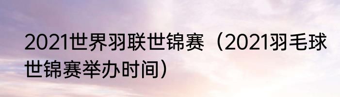 2021世界羽联世锦赛（2021羽毛球世锦赛举办时间）