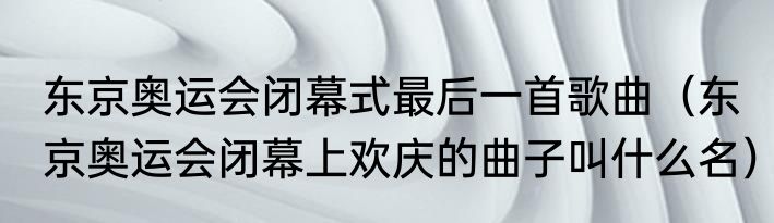 东京奥运会闭幕式最后一首歌曲（东京奥运会闭幕上欢庆的曲子叫什么名）