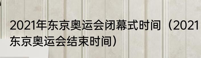 2021年东京奥运会闭幕式时间（2021东京奥运会结束时间）