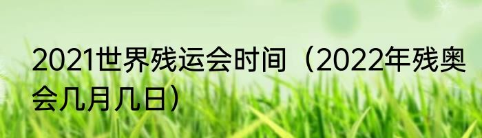 2021世界残运会时间（2022年残奥会几月几日）