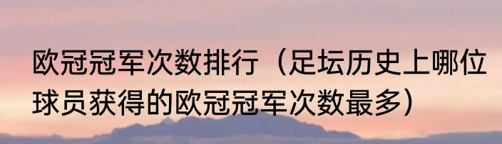 欧冠冠军次数排行（足坛历史上哪位球员获得的欧冠冠军次数最多）