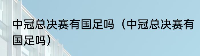 中冠总决赛有国足吗（中冠总决赛有国足吗）