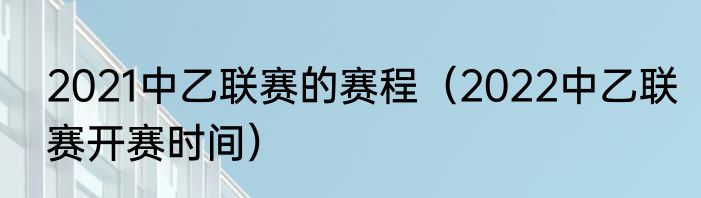 2021中乙联赛的赛程（2022中乙联赛开赛时间）