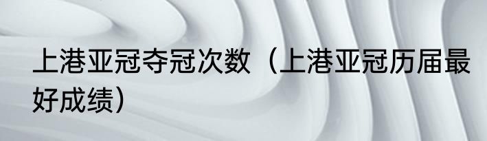 上港亚冠夺冠次数（上港亚冠历届最好成绩）