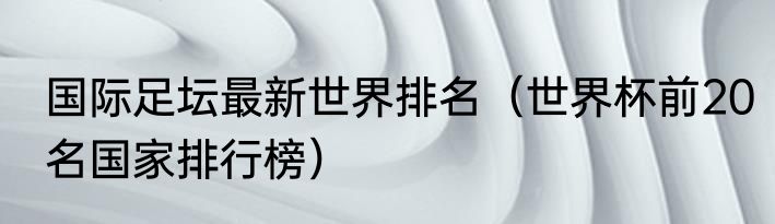 国际足坛最新世界排名（世界杯前20名国家排行榜）