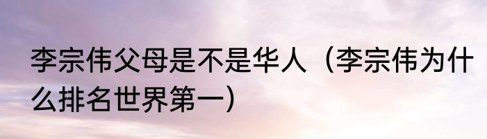 李宗伟父母是不是华人（李宗伟为什么排名世界第一）