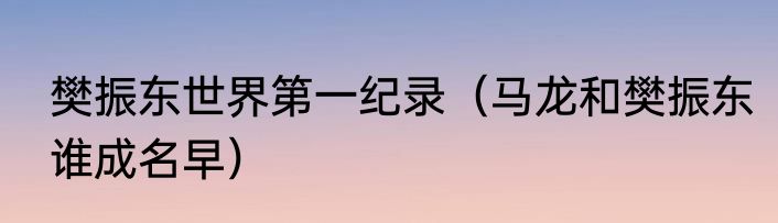 樊振东世界第一纪录（马龙和樊振东谁成名早）