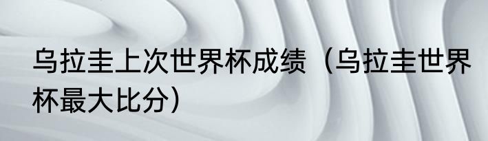 乌拉圭上次世界杯成绩（乌拉圭世界杯最大比分）