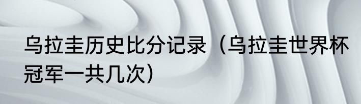 乌拉圭历史比分记录（乌拉圭世界杯冠军一共几次）