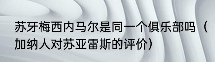 苏牙梅西内马尔是同一个俱乐部吗（加纳人对苏亚雷斯的评价）