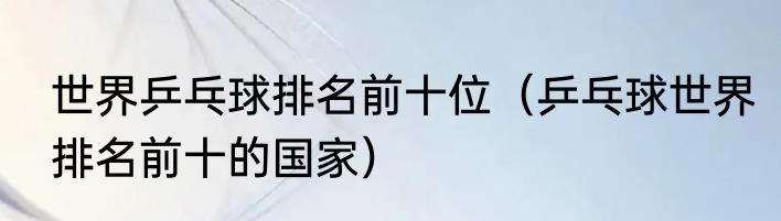 世界乒乓球排名前十位（乒乓球世界排名前十的国家）