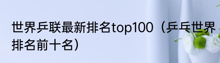 世界乒联最新排名top100（乒乓世界排名前十名）