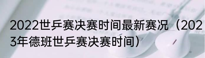 2022世乒赛决赛时间最新赛况（2023年德班世乒赛决赛时间）