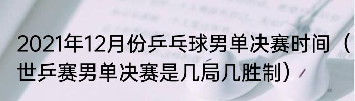 2021年12月份乒乓球男单决赛时间（世乒赛男单决赛是几局几胜制）
