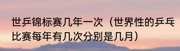 世乒锦标赛几年一次（世界性的乒乓比赛每年有几次分别是几月）