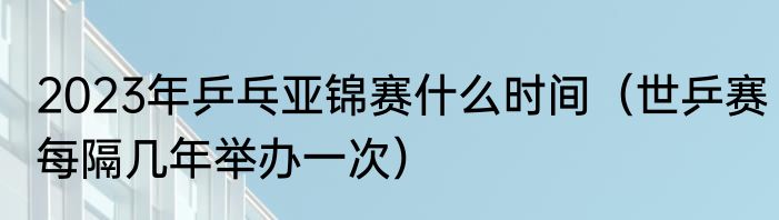 2023年乒乓亚锦赛什么时间（世乒赛每隔几年举办一次）