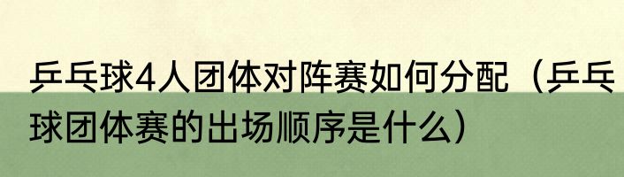乒乓球4人团体对阵赛如何分配（乒乓球团体赛的出场顺序是什么）