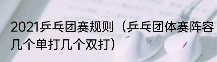 2021乒乓团赛规则（乒乓团体赛阵容几个单打几个双打）