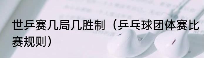 世乒赛几局几胜制（乒乓球团体赛比赛规则）