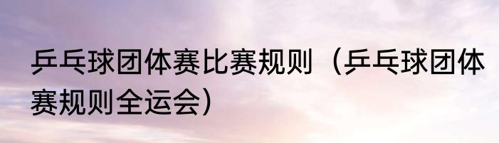 乒乓球团体赛比赛规则（乒乓球团体赛规则全运会）