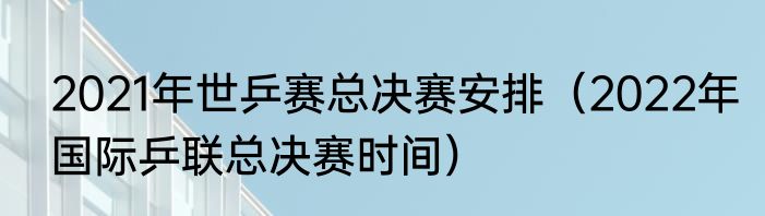 2021年世乒赛总决赛安排（2022年国际乒联总决赛时间）