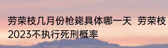 劳荣枝几月份枪毙具体哪一天  劳荣枝2023不执行死刑概率