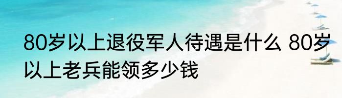 80岁以上退役军人待遇是什么 80岁以上老兵能领多少钱
